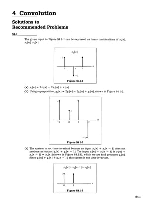 4 Convolution
Solutions to
Recommended Problems
S4.1
The given input in Figure S4.1-1 can be expressed as linear combinations of xi[n],
x 2[n], X3[n].
x,[n]
0 2
Figure S4.1-1
(a) x 4[n] = 2x 1 [n] - 2x 2[n] + x3[n]
(b) Using superposition, y 4[n] = 2yi[n] - 2y 2[n] + y3 [n], shown in Figure S4.1-2.
-1 0 1
Figure S4.1-2
(c) The system is not time-invariant because an input xi[n] + xi[n - 1] does not
produce an output yi[n] + yi[n - 1]. The input x,[n] + xi[n - 11 is xi[n] +
xi[n - 1] = x2[n] (shown in Figure S4.1-3), which we are told produces y 2[n].
Since y 2[n] # yi[n] + yi[n - 1], this system is not time-invariant.
x 1 [n] +x 1 [n-1] =x2[n]
n
0 1
Figure S4.1-3
S4-1
 