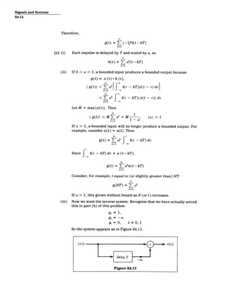 Signals and Systems
S4-14
Therefore,
g(t) = ( (-)
k=O
(tkT)
(c) (i) Each impulse is delayed by T and scaled by a, so
h(t) =
k=O
(t -kT )
(ii) If 0 < a < 1, a bounded input produces a bounded output because
y(t) = x (t)* h (t),
| y(t)| < Zak
k=0
< a
k=O
f
6(r ­ kT)x(t - r) di
-w
_(T - kT)Ix(t - T)I dr
-w
Let M = maxlx(t)|. Then
1
I y(t) < M ak= M , al < 1
k=O
If a > 1, a bounded input will no longer produce a bounded output. For
example, consider x(t) = u(t). Then
00
t
yt) = Ta f 6(,r - kT) dr
k=O -w
Since f 6(r - kD di = u (t-kT ),
y(t) = ( aku(t-kT)
k=O
Consider, for example, t equal to (or slightly greater than) NT:
N
y(NT) = Z ak
k=O
(iii)
If a > 1, this grows without bound as N (or t) increases.
Now we want the inverse system. Recognize that we have actually solved
this in part (b) of this problem.
gi = 1,
g2 = -a
gi = 0, i # 0, 1
So the system appears as in Figure S4.11.
y(t) _0_ x(t)
Delay T
Figure S4.11
 