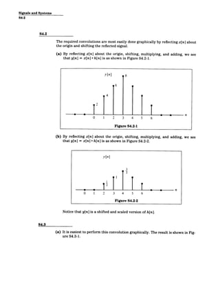 Signals and Systems
S4-2
S4.2
The required convolutions are most easily done graphically by reflecting x[n] about
the origin and shifting the reflected signal.
(a) By reflecting x[n] about the origin, shifting, multiplying, and adding, we see
that y[n] = x[n] * h[n] is as shown in Figure S4.2-1.
(b) By reflecting x[n] about the origin, shifting, multiplying, and adding, we see
that y[n] = x[n] * h[n] is as shown in Figure S4.2-2.
y[n]
3
2
0 1 2 3 4 5 6
Figure S4.2-2
Notice that y[n] is a shifted and scaled version of h[n].
S4.3
(a) It is easiest to perform this convolution graphically. The result is shown in Fig­
ure S4.3-1.
 