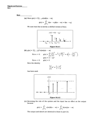Signals and Systems
S4-4
S4.4
(a) Since y[n] = E=-oox[m]h[n - m],
y[n] = 6
b[m - no]h[n - m] = h[n - no]
m= -oO
We note that this is merely a shifted version of h[n].
y [n] = h1[12­ I
ae|41 8 n
(n 1) no (n1+ 1)
Figure S4.4-1
(b) y[n] = E =_c(!)'u[m]u[n ­ m]
For n > 0: y[n] =
1 +
= 2( 1
y[n] = 2 - (i)"
Forn < 0: y[n] = 0
Here the identity
N-i N
_
T am
Mr=O 1 ­ a
has been used.
y[n]
2--­
140
0 1 2
Figure S4.4-2
(c) Reversing the role of the system and the input has no effect
because
y[n] = E x[m]h[n ­ m] = L h[m]x[n ­ m]
m=-oo
The output and sketch are identical to those in part (b).
,
on the output
 