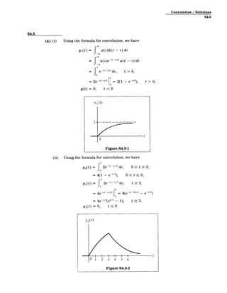 Convolution / Solutions
S4-5
S4.5
(a) (i) Using the formula for convolution, we have
y 1 (t) = x(r)h(t - r) dr
= r(-)-2u(t - r) dr
t
= e-( -
2
dr, t > 0,
2e 10 = 2(1 e t > 0,
y(t) = 0, t < 0
y1 (t)
-
2 -
t
0
Figure S4.5-1
(ii) Using the formula for convolution, we have
y2(t) = 2e-(t-r)/2 dr, 3 t>- 0,
y2 (t)
=4(1 - e-t/2),
= { 2e-(-­ /2 d-,
3 t : 0,
t >_3,
3
S4e (t-r)/2 0 4(e -(t-3)/2 _ e-t/2
0
= 4e- t/2
(e'/ 2
- 1), t 3,
y 2(t) = 0, t 0
y 2 (t)
0 1 2 3 4 5 6
Figure S4.5-2
 