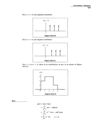 Convolution / Solutions
S4-9
For 2 < t < 3, two impulses contribute.
x(t- r)
Figure S4.6-10
For 3 < t < 4, one impulse contributes.
t)
x(t­
Figure S4.6-11
For t < 0 or t > 4, there is no contribution, so y(t) is as shown in Figure
S4.6-12.
y(t)
3 -­
2
I-­
U' 1 2 3 4
Figure S4.6-12
S4.7
y[n] = x[n] * h[n]
= 1 x[n - m]h[m]
nO
=- - n 0,
anmm, >
M=0
 