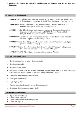 Je certifie sur l’honneur l’exactitude de ces informations Page 2
Gestion de toutes les activités Logistiques du bureau central et des sous
bureaux.
Formations & Séminaires
2009-2010 : Séminaire spécialisé en gestion des achats et de stocks, application
Informatique organisé par le CAMPC au Bénin du 17 au 30/10/10.
2008-2009 : Master en supply chain management à l’institut supérieur du
Management Abidjan (En cours de validation).
2008-2009 : Certification aux techniques de passation des marchés dans les
Organismes internationaux au BNETD Cocody Abidjan (BAD,
BANQUE MONDIALE) du 10 au 14 Août 2009.
2008-2009 : Certification en management des ressources humaines à l’Institut
National Polytechnique Cocody Abidjan.
2007-2008 : Diplôme d’ingénieur Commercial, Spécialité Transport Logistique
(Groupe EDHEC Abidjan).
2001-2002 : Brevet de Technicien Supérieur, Spécialité Transport & logistique
(Chambre de commerce et d’industrie d’Abidjan).
1998-1999 : BAC A2 au Lycée moderne adama sanogo Abidjan.
Domaine De Compétence
Gestion des Achats et approvisionnements.
Gestion des stocks
Gestion de parc auto
Gestion administrative des achats (demande d’exonération douane et TVA, demande
d’autorisation d’importation et d’enlevé, suivi des importations)
Conseiller en économie de transport
Consignation Maritime
Logistique globale
Suivi et coordination des travaux de construction
Rédaction de procédure d’appel d’offre
Qualités Professionnelles
Rigueur dans le travail
Travail sous pression
Travail avec méthode et avec priorité
Travail en équipe
 