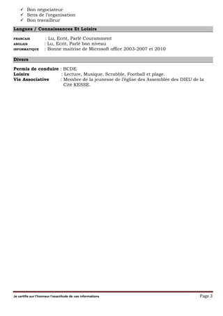 Je certifie sur l’honneur l’exactitude de ces informations Page 3
Bon négociateur
Sens de l’organisation
Bon travailleur
Langues / Connaissances Et Loisirs
FRANCAIS : Lu, Ecrit, Parlé Couramment
ANGLAIS : Lu, Ecrit, Parlé bon niveau
INFORMATIQUE : Bonne maitrise de Microsoft office 2003-2007 et 2010
Divers
Permis de conduire : BCDE
Loisirs : Lecture, Musique, Scrabble, Football et plage.
Vie Associative : Membre de la jeunesse de l’église des Assemblée des DIEU de la
Cité KESSE.
 