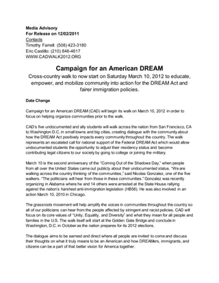 Media Advisory
For Release on 12/02/2011
Contacts
Timothy Farrell: (508) 423-3180
Eric Castillo: (210) 846-4617
WWW.CADWALK2012.ORG
Campaign for an American DREAM
Cross-country walk to now start on Saturday March 10, 2012 to educate,
empower, and mobilize community into action for the DREAM Act and
fairer immigration policies.
Date Change
Campaign for an American DREAM (CAD) will begin its walk on March 10, 2012 in order to
focus on helping organize communities prior to the walk.
CAD’s five undocumented and ally students will walk across the nation from San Francisco, CA
to Washington D.C. in small towns and big cities, creating dialogue with the community about
how the DREAM Act positively impacts every community throughout the country. The walk
represents an escalated call for national support of the Federal DREAM Act which would allow
undocumented students the opportunity to adjust their residency status and become
contributing legal citizens to our society by going to college or joining the military.
March 10 is the second anniversary of the “Coming Out of the Shadows Day,” when people
from all over the United States came out publicly about their undocumented status. “We are
walking across the country thinking of the communities,” said Nicolas Gonzalez, one of the five
walkers. “The politicians will hear from those in these communities.” Gonzalez was recently
organizing in Alabama where he and 14 others were arrested at the State House rallying
against the nation’s harshest anti-immigration legislation (HB56). He was also involved in an
action March 10, 2010 in Chicago.
The grassroots movement will help amplify the voices in communities throughout the country so
all of our politicians can hear from the people affected by stringent and racist policies. CAD will
focus on its core values of “Unity, Equality, and Diversity” and what they mean for all people and
families in the U.S. The walk itself will start at the Golden Gate Bridge and conclude in
Washington, D.C. in October as the nation prepares for its 2012 elections.
The dialogue aims to be earnest and direct where all people are invited to come and discuss
their thoughts on what it truly means to be an American and how DREAMers, immigrants, and
citizens can be a part of that better vision for America together.
 