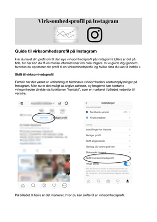 Guide til virksomhedsprofil på Instagram
Har du lavet din profil om til den nye virksomhedsprofil på Instagram? Ellers er det på
tide, for her kan du få en masse informationer om dine følgere. Vi vil guide dig igennem,
hvordan du opdaterer din profil til en virksomhedsprofil, og hvilke data du kan få indblik i.
Skift til virksomhedsprofil
Førhen har det været en udfordring at fremhæve virksomheders kontaktoplysninger på
Instagram. Men nu er det muligt at angive adresse, og brugerne kan kontakte
virksomheden direkte via funktionen ”kontakt”, som er markeret i billedet nedenfor til
venstre.
På billedet til højre er det markeret, hvor du kan skifte til en virksomhedsprofil.
 
