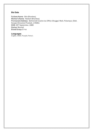 Bio Data
Fathers Name: Shiv Bhardwaj
Mother’s Name: Neelam Bhardwaj
Permanent Address: Behind old income tax Office Ghuggar Matt, Palampur, Distt.
Kangra Himachal Pradesh, 176061
DOB: 25th September, 1989
Status: Married
Blood Group:O +ve
Languages
English, HINDI, Punjabi, Pahari.
 