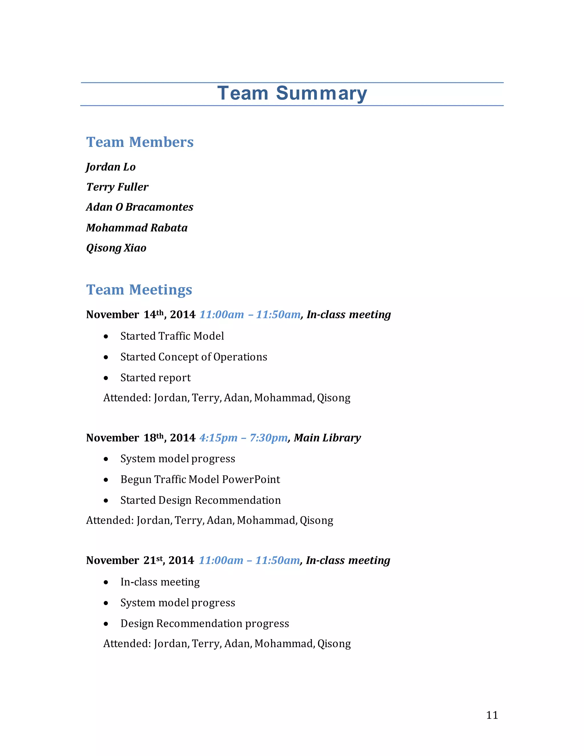 11
Team Summary
Team Members
Jordan Lo
Terry Fuller
Adan O Bracamontes
Mohammad Rabata
Qisong Xiao
Team Meetings
November 14th, 2014 11:00am – 11:50am, In-class meeting
 Started Traffic Model
 Started Concept of Operations
 Started report
Attended: Jordan, Terry, Adan, Mohammad, Qisong
November 18th, 2014 4:15pm – 7:30pm, Main Library
 System model progress
 Begun Traffic Model PowerPoint
 Started Design Recommendation
Attended: Jordan, Terry, Adan, Mohammad, Qisong
November 21st, 2014 11:00am – 11:50am, In-class meeting
 In-class meeting
 System model progress
 Design Recommendation progress
Attended: Jordan, Terry, Adan, Mohammad, Qisong
 