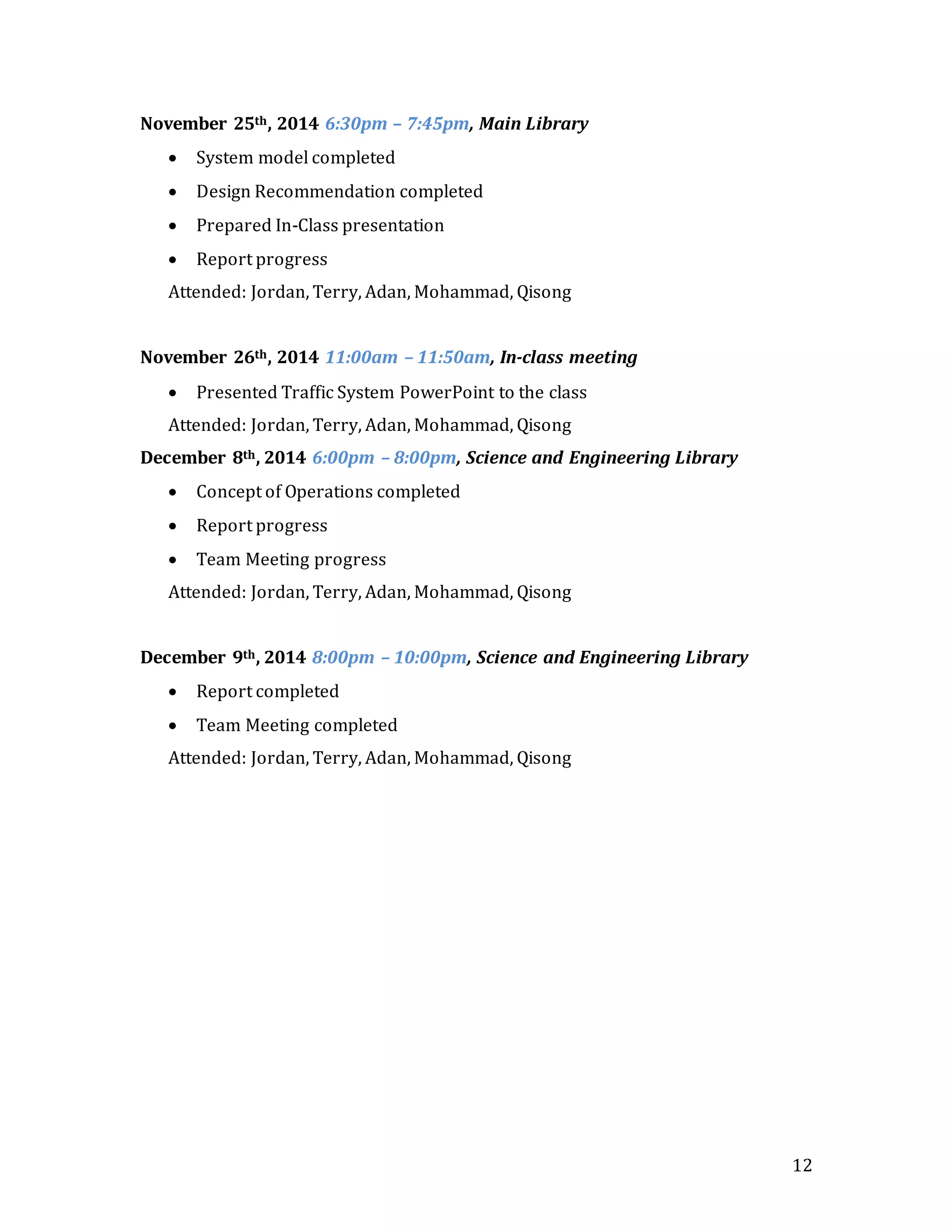 12
November 25th, 2014 6:30pm – 7:45pm, Main Library
 System model completed
 Design Recommendation completed
 Prepared In-Class presentation
 Report progress
Attended: Jordan, Terry, Adan, Mohammad, Qisong
November 26th, 2014 11:00am – 11:50am, In-class meeting
 Presented Traffic System PowerPoint to the class
Attended: Jordan, Terry, Adan, Mohammad, Qisong
December 8th, 2014 6:00pm – 8:00pm, Science and Engineering Library
 Concept of Operations completed
 Report progress
 Team Meeting progress
Attended: Jordan, Terry, Adan, Mohammad, Qisong
December 9th, 2014 8:00pm – 10:00pm, Science and Engineering Library
 Report completed
 Team Meeting completed
Attended: Jordan, Terry, Adan, Mohammad, Qisong
 