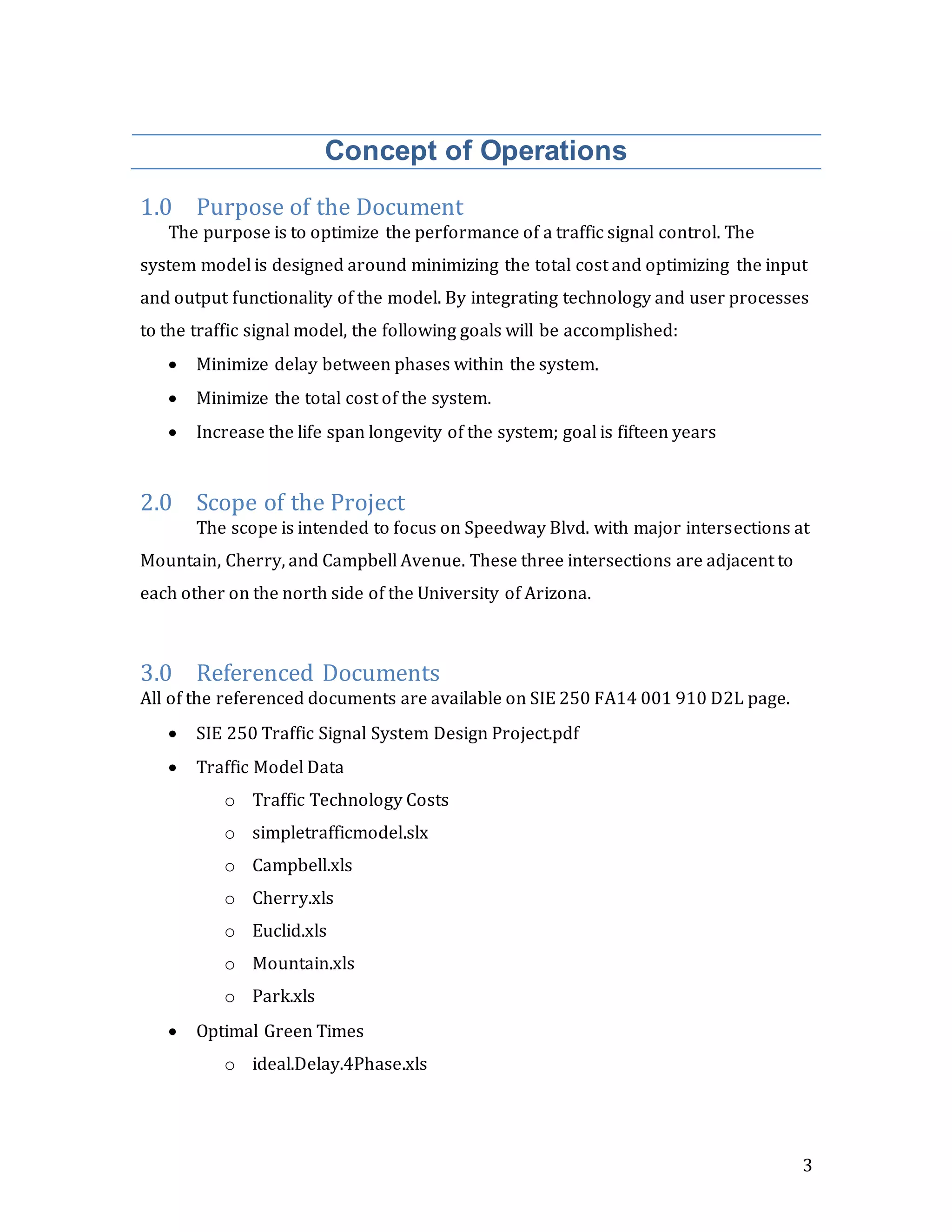 3
Concept of Operations
1.0 Purpose of the Document
The purpose is to optimize the performance of a traffic signal control. The
system model is designed around minimizing the total cost and optimizing the input
and output functionality of the model. By integrating technology and user processes
to the traffic signal model, the following goals will be accomplished:
 Minimize delay between phases within the system.
 Minimize the total cost of the system.
 Increase the life span longevity of the system; goal is fifteen years
2.0 Scope of the Project
The scope is intended to focus on Speedway Blvd. with major intersections at
Mountain, Cherry, and Campbell Avenue. These three intersections are adjacent to
each other on the north side of the University of Arizona.
3.0 Referenced Documents
All of the referenced documents are available on SIE 250 FA14 001 910 D2L page.
 SIE 250 Traffic Signal System Design Project.pdf
 Traffic Model Data
o Traffic Technology Costs
o simpletrafficmodel.slx
o Campbell.xls
o Cherry.xls
o Euclid.xls
o Mountain.xls
o Park.xls
 Optimal Green Times
o ideal.Delay.4Phase.xls
 