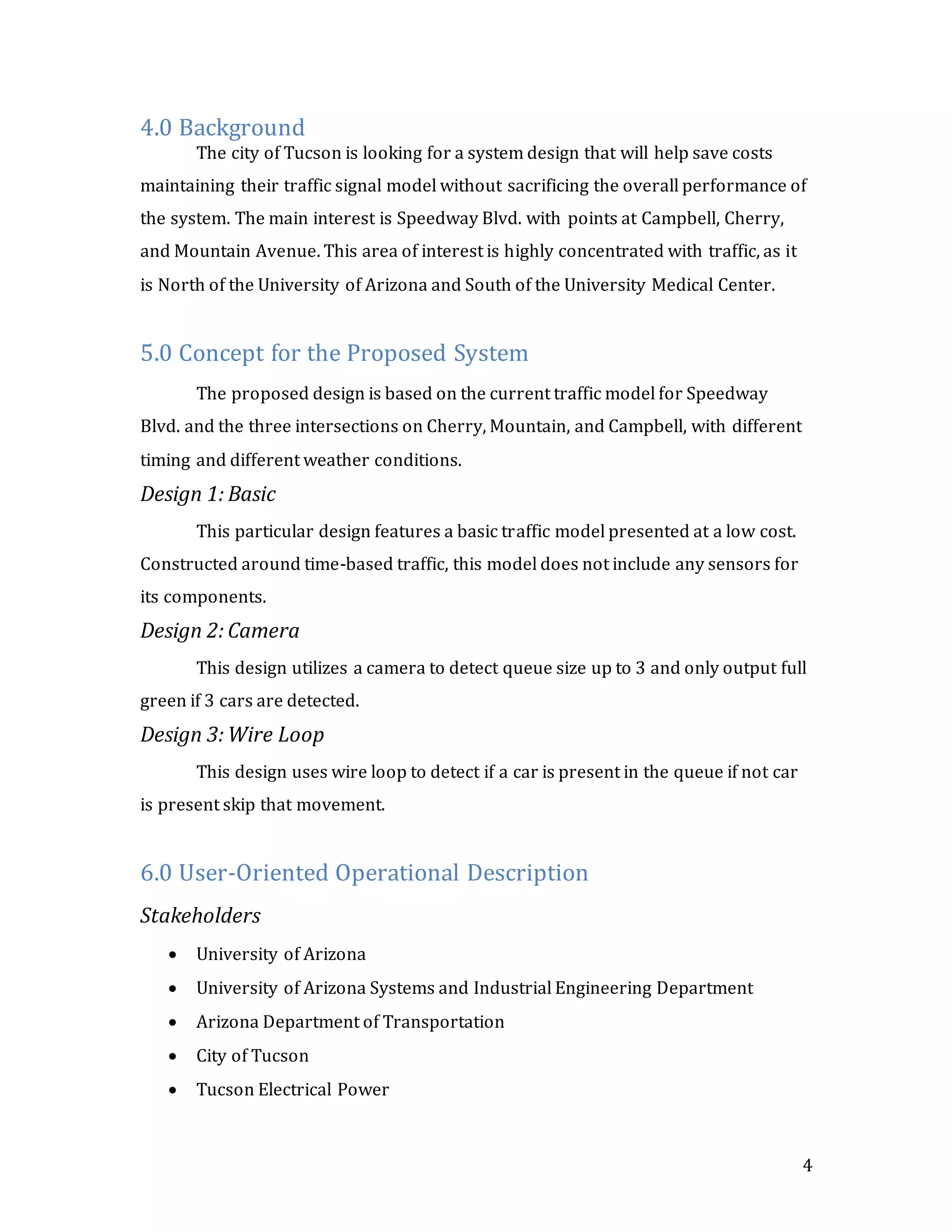 4
4.0 Background
The city of Tucson is looking for a system design that will help save costs
maintaining their traffic signal model without sacrificing the overall performance of
the system. The main interest is Speedway Blvd. with points at Campbell, Cherry,
and Mountain Avenue. This area of interest is highly concentrated with traffic, as it
is North of the University of Arizona and South of the University Medical Center.
5.0 Concept for the Proposed System
The proposed design is based on the current traffic model for Speedway
Blvd. and the three intersections on Cherry, Mountain, and Campbell, with different
timing and different weather conditions.
Design 1: Basic
This particular design features a basic traffic model presented at a low cost.
Constructed around time-based traffic, this model does not include any sensors for
its components.
Design 2: Camera
This design utilizes a camera to detect queue size up to 3 and only output full
green if 3 cars are detected.
Design 3: Wire Loop
This design uses wire loop to detect if a car is present in the queue if not car
is present skip that movement.
6.0 User-Oriented Operational Description
Stakeholders
 University of Arizona
 University of Arizona Systems and Industrial Engineering Department
 Arizona Department of Transportation
 City of Tucson
 Tucson Electrical Power
 