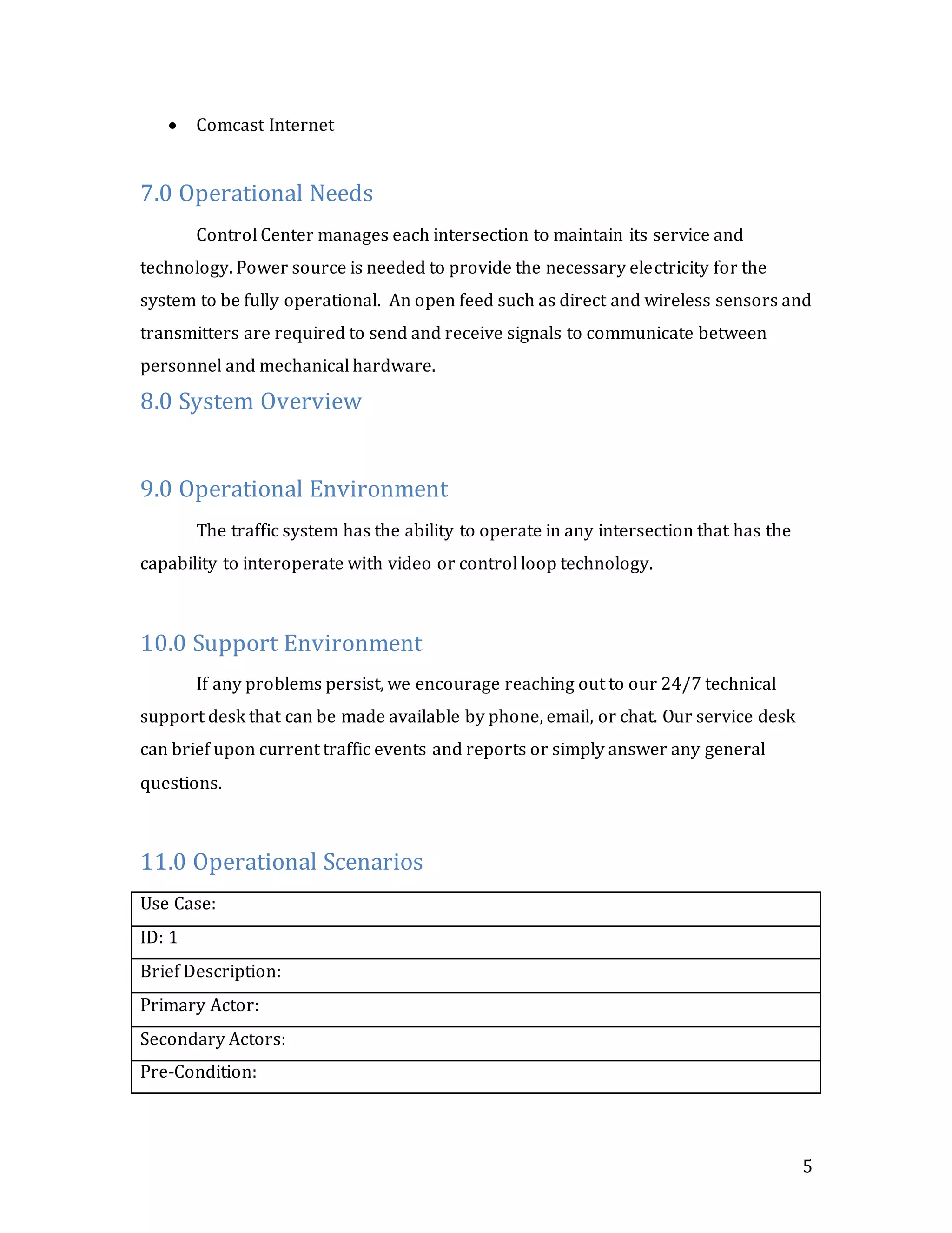 5
 Comcast Internet
7.0 Operational Needs
Control Center manages each intersection to maintain its service and
technology. Power source is needed to provide the necessary electricity for the
system to be fully operational. An open feed such as direct and wireless sensors and
transmitters are required to send and receive signals to communicate between
personnel and mechanical hardware.
8.0 System Overview
9.0 Operational Environment
The traffic system has the ability to operate in any intersection that has the
capability to interoperate with video or control loop technology.
10.0 Support Environment
If any problems persist, we encourage reaching out to our 24/7 technical
support desk that can be made available by phone, email, or chat. Our service desk
can brief upon current traffic events and reports or simply answer any general
questions.
11.0 Operational Scenarios
Use Case:
ID: 1
Brief Description:
Primary Actor:
Secondary Actors:
Pre-Condition:
 