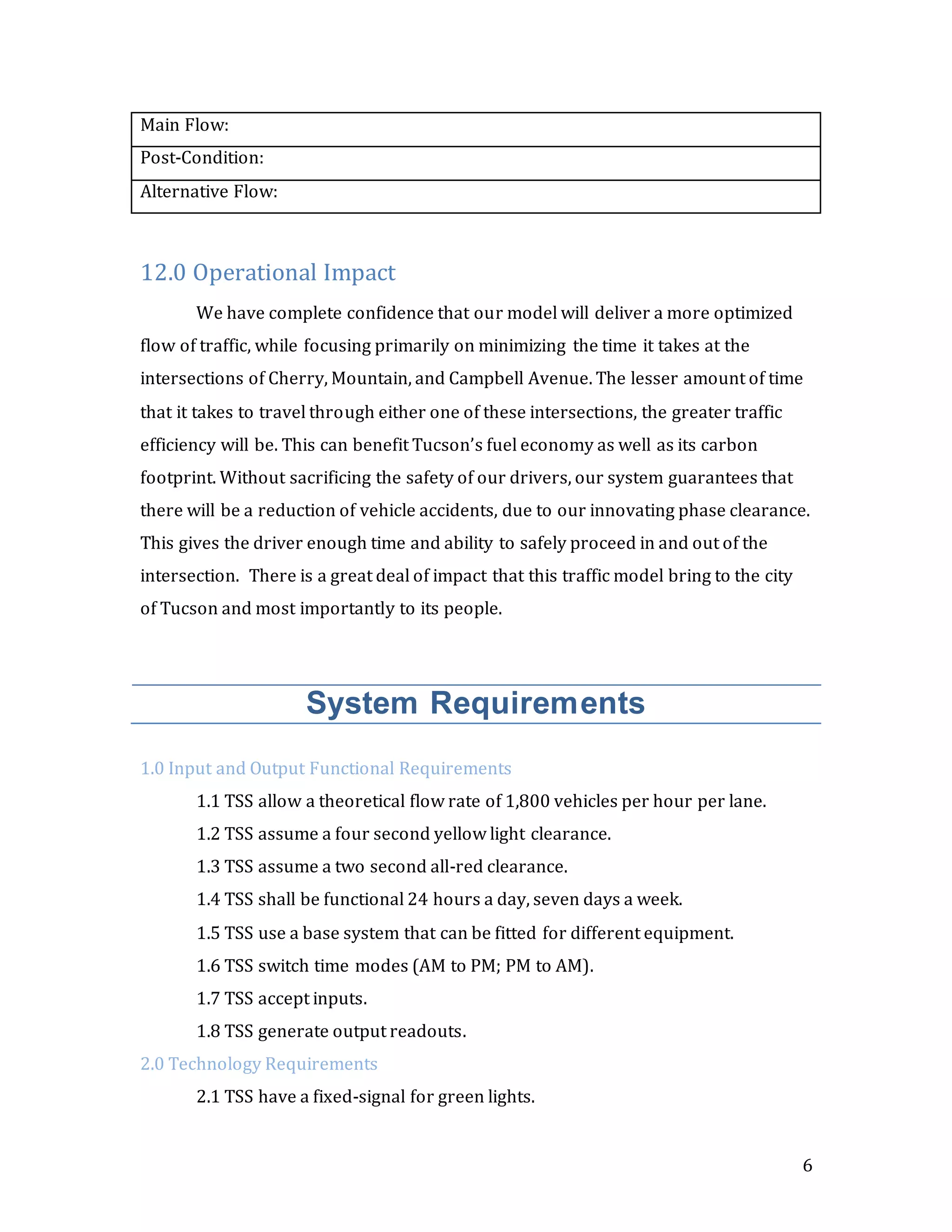 6
Main Flow:
Post-Condition:
Alternative Flow:
12.0 Operational Impact
We have complete confidence that our model will deliver a more optimized
flow of traffic, while focusing primarily on minimizing the time it takes at the
intersections of Cherry, Mountain, and Campbell Avenue. The lesser amount of time
that it takes to travel through either one of these intersections, the greater traffic
efficiency will be. This can benefit Tucson’s fuel economy as well as its carbon
footprint. Without sacrificing the safety of our drivers, our system guarantees that
there will be a reduction of vehicle accidents, due to our innovating phase clearance.
This gives the driver enough time and ability to safely proceed in and out of the
intersection. There is a great deal of impact that this traffic model bring to the city
of Tucson and most importantly to its people.
System Requirements
1.0 Input and Output Functional Requirements
1.1 TSS allow a theoretical flow rate of 1,800 vehicles per hour per lane.
1.2 TSS assume a four second yellow light clearance.
1.3 TSS assume a two second all-red clearance.
1.4 TSS shall be functional 24 hours a day, seven days a week.
1.5 TSS use a base system that can be fitted for different equipment.
1.6 TSS switch time modes (AM to PM; PM to AM).
1.7 TSS accept inputs.
1.8 TSS generate output readouts.
2.0 Technology Requirements
2.1 TSS have a fixed-signal for green lights.
 
