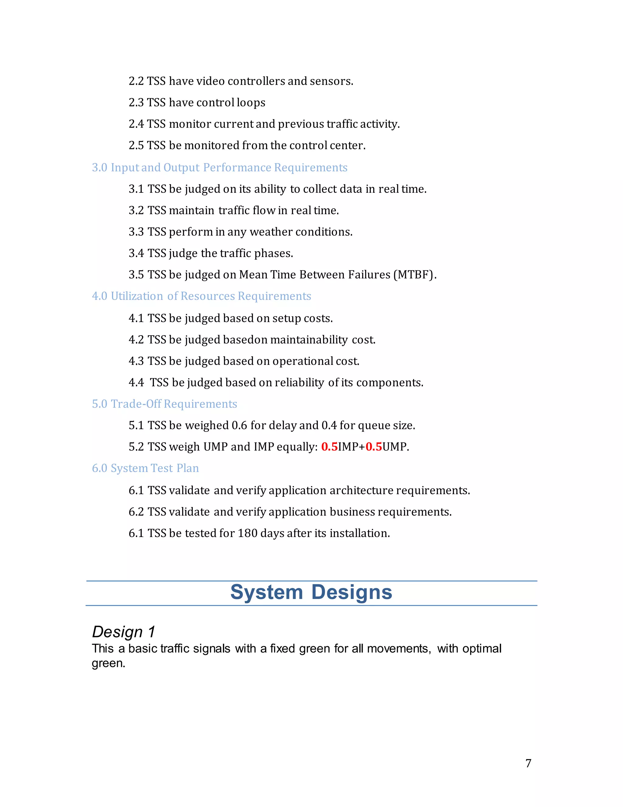 7
2.2 TSS have video controllers and sensors.
2.3 TSS have control loops
2.4 TSS monitor current and previous traffic activity.
2.5 TSS be monitored from the control center.
3.0 Input and Output Performance Requirements
3.1 TSS be judged on its ability to collect data in real time.
3.2 TSS maintain traffic flow in real time.
3.3 TSS perform in any weather conditions.
3.4 TSS judge the traffic phases.
3.5 TSS be judged on Mean Time Between Failures (MTBF).
4.0 Utilization of Resources Requirements
4.1 TSS be judged based on setup costs.
4.2 TSS be judged basedon maintainability cost.
4.3 TSS be judged based on operational cost.
4.4 TSS be judged based on reliability of its components.
5.0 Trade-Off Requirements
5.1 TSS be weighed 0.6 for delay and 0.4 for queue size.
5.2 TSS weigh UMP and IMP equally: 0.5IMP+0.5UMP.
6.0 System Test Plan
6.1 TSS validate and verify application architecture requirements.
6.2 TSS validate and verify application business requirements.
6.1 TSS be tested for 180 days after its installation.
System Designs
Design 1
This a basic traffic signals with a fixed green for all movements, with optimal
green.
 