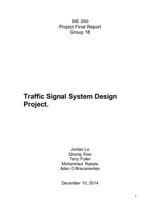 1
SIE 250
Project Final Report
Group 18
Traffic Signal System Design
Project.
Jordan Lo
Qisong Xiao
Terry Fuller
Mohammad Rabata
Adan O Bracamontes
December 10, 2014
 