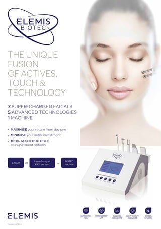 7 SUPER-CHARGED FACIALS
5 ADVANCED TECHNOLOGIES
1 MACHINE
THE UNIQUE
FUSION
OF ACTIVES,
TOUCH &
TECHNOLOGY
• MaXiMiSe your return from day one
• MiniMiSe your initial investment
• 100% taX deductiBLe,
easy-payment options
Lease from just
£9.12 per day*
bIOTEC
machine
or£7,500
*Subject toT&Cs.
 