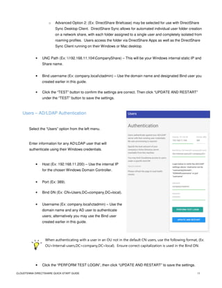 CLOUDTENNA DIRECTSHARE QUICK-START GUIDE 11
o Advanced Option 2: (Ex: DirectShare Briefcase) may be selected for use with DirectShare
Sync Desktop Client. DirectShare Sync allows for automated individual user folder creation
on a network share, with each folder assigned to a single user and completely isolated from
roaming profiles. Users access the folder via DirectShare Apps as well as the DirectShare
Sync Client running on their Windows or Mac desktop.
• UNC Path (Ex: 192.168.11.104CompanyShare) – This will be your Windows internal static IP and
Share name.
• Bind username (Ex: company.localctadmin) – Use the domain name and designated Bind user you
created earlier in this guide.
• Click the “TEST” button to confirm the settings are correct. Then click “UPDATE AND RESTART”
under the “TEST” button to save the settings.
Users – AD/LDAP Authentication
Select the “Users” option from the left menu.
Enter information for any ADLDAP user that will
authenticate using their Windows credentials.
• Host (Ex: 192.168.11.200) – Use the internal IP
for the chosen Windows Domain Controller.
• Port (Ex: 389).
• Bind DN (Ex: CN=Users,DC=company,DC=local).
• Username (Ex: company.localctadmin) – Use the
domain name and any AD user to authenticate
users; alternatively you may use the Bind user
created earlier in this guide.
When authenticating with a user in an OU not in the default CN users, use the following format, (Ex:
OU=Internal-users,DC=company,DC=local). Ensure correct capitalization is used in the Bind DN.
• Click the “PERFORM TEST LOGIN”, then click “UPDATE AND RESTART” to save the settings.
 