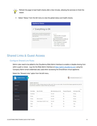 CLOUDTENNA DIRECTSHARE QUICK-START GUIDE 12
Refresh the page to load heath checks after a few minutes, allowing the services to finish the
restart.
• Select “Status” from the left menu to view the global status and health checks.
Shared Links & Guest Access
Configure Shared Link Rules
Admin rules need to be added to the Cloudtenna Web Admin Interface to enable or disable sharing from
within a path or share. Log into the Web Admin Interface at https://admin.cloudtenna.com using the
Company Admin email credentials also used when accessing the DirectShare virtual appliance.
Select the “Shared Links” option from the left menu.
 