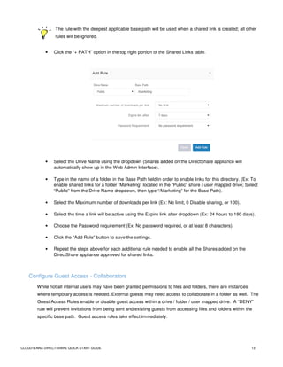 CLOUDTENNA DIRECTSHARE QUICK-START GUIDE 13
The rule with the deepest applicable base path will be used when a shared link is created; all other
rules will be ignored.
• Click the “+ PATH” option in the top right portion of the Shared Links table.
• Select the Drive Name using the dropdown (Shares added on the DirectShare appliance will
automatically show up in the Web Admin Interface).
• Type in the name of a folder in the Base Path field in order to enable links for this directory. (Ex: To
enable shared links for a folder “Marketing” located in the “Public” share / user mapped drive; Select
“Public” from the Drive Name dropdown, then type “/Marketing” for the Base Path).
• Select the Maximum number of downloads per link (Ex: No limit, 0 Disable sharing, or 100).
• Select the time a link will be active using the Expire link after dropdown (Ex: 24 hours to 180 days).
• Choose the Password requirement (Ex: No password required, or at least 8 characters).
• Click the “Add Rule” button to save the settings.
• Repeat the steps above for each additional rule needed to enable all the Shares added on the
DirectShare appliance approved for shared links.
Configure Guest Access - Collaborators
While not all internal users may have been granted permissions to files and folders, there are instances
where temporary access is needed. External guests may need access to collaborate in a folder as well. The
Guest Access Rules enable or disable guest access within a drive / folder / user mapped drive. A “DENY”
rule will prevent invitations from being sent and existing guests from accessing files and folders within the
specific base path. Guest access rules take effect immediately.
 