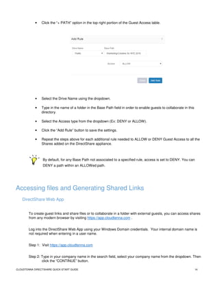CLOUDTENNA DIRECTSHARE QUICK-START GUIDE 14
• Click the “+ PATH” option in the top right portion of the Guest Access table.
• Select the Drive Name using the dropdown.
• Type in the name of a folder in the Base Path field in order to enable guests to collaborate in this
directory.
• Select the Access type from the dropdown (Ex: DENY or ALLOW).
• Click the “Add Rule” button to save the settings.
• Repeat the steps above for each additional rule needed to ALLOW or DENY Guest Access to all the
Shares added on the DirectShare appliance.
By default, for any Base Path not associated to a specified rule, access is set to DENY. You can
DENY a path within an ALLOWed path.
Accessing files and Generating Shared Links
DirectShare Web App
To create guest links and share files or to collaborate in a folder with external guests, you can access shares
from any modern browser by visiting https://app.cloudtenna.com .
Log into the DirectShare Web App using your Windows Domain credentials. Your internal domain name is
not required when entering in a user name.
Step 1: Visit https://app.cloudtenna.com
Step 2: Type in your company name in the search field, select your company name from the dropdown. Then
click the “CONTINUE” button.
 