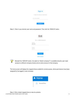 CLOUDTENNA DIRECTSHARE QUICK-START GUIDE 15
Step 3: Enter in your domain user name and password. Then click the “SIGN IN” button.
Beneath the “SIGN IN” button, the option to “Switch company?” is available should a user need
access to a different company shares and an active account in that company.
The home screen will display the mapped drives enabled for remote access, where permissions have been
assigned for the logged in user to browse.
Step 4: Click a listed mapped drive to view its contents.
 