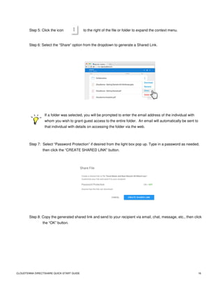 CLOUDTENNA DIRECTSHARE QUICK-START GUIDE 16
Step 5: Click the icon to the right of the file or folder to expand the context menu.
Step 6: Select the “Share” option from the dropdown to generate a Shared Link.
If a folder was selected, you will be prompted to enter the email address of the individual with
whom you wish to grant guest access to the entire folder. An email will automatically be sent to
that individual with details on accessing the folder via the web.
Step 7: Select “Password Protection” if desired from the light box pop up. Type in a password as needed,
then click the “CREATE SHARED LINK” button.
Step 8: Copy the generated shared link and send to your recipient via email, chat, message, etc., then click
the “OK” button.
 