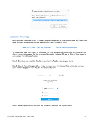 CLOUDTENNA DIRECTSHARE QUICK-START GUIDE 17
DirectShare Mobile App
DirectShare lets users take access to mapped drives anywhere they go using either iPhone, iPad or Android
apps. Apps are available free from the Apple AppStore and Google Play Store.
Apple iOS (iPhone / iPad) app Download Google Android app Download
To create guest links, share files or to collaborate in a folder with external guests on the go, you can access
shares from a mobile device. For the purposes of this guide, the Apple iOS app for iPhone / iPad is used to
demonstrate the mobile app function.
Step 1: Download and install the Cloudtenna app from the AppStore app on your phone.
Step 2: Launch the mobile app and type in your company name in the search field, select your company
name from the dropdown. Then click the blue arrow in the field.
Step 3: Enter in your domain user name and password. Then click the “Sign In” button.
 