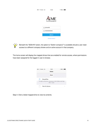 CLOUDTENNA DIRECTSHARE QUICK-START GUIDE 18
Beneath the “SIGN IN” button, the option to “Switch company?” is available should a user need
access to a different company shares and an active account in that company.
The home screen will display the mapped drives that are enabled for remote access, where permissions
have been assigned for the logged in user to browse.
Step 4: Click a listed mapped drive to view its contents.
 