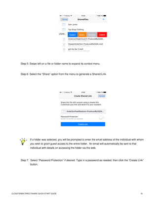 CLOUDTENNA DIRECTSHARE QUICK-START GUIDE 19
Step 5: Swipe left on a file or folder name to expand its context menu.
Step 6: Select the “Share” option from the menu to generate a Shared Link.
If a folder was selected, you will be prompted to enter the email address of the individual with whom
you wish to grant guest access to the entire folder. An email will automatically be sent to that
individual with details on accessing the folder via the web.
Step 7: Select “Password Protection” if desired. Type in a password as needed, then click the “Create Link”
button.
 