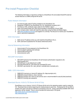 CLOUDTENNA DIRECTSHARE QUICK-START GUIDE 5
Pre-install Preparation Checklist
The following information is required to configure a DirectShare VA and enable DirectCFS external
access features to a SMB configured file server.
Public Network Information
1. An external public static IP will be needed for the DirectShare VA.
2. Designate a FQDN for the DirectShare VA. (Ex: directshare.company.com )
3. Purchase an SSL certificate (nginx-style) for the FQDN in step 2.
4. Open and forward public port (443 recommended) to DirectShare VA port 2980.
5. Your company alias. (Users will need this alias when using the Web and Mobile Apps).
6. Visit www.cloudtenna.com/trial and register for a 30-Day Trial Account to receive your Cloudtenna
Admin username & password.
ESXi Information
1. ESXi server IP address which you will install the DirectShare VA on.
2. ESXi username & password for the above referenced server.
Internal Networking Information
1. Internal static IP to be assigned to the DirectShare VA.
2. Internal network gateway and netmask.
3. Internal DNS server(s) IP.
4. Internal domain suffix.
AD/LDAP Information
1. AD/LDAP hostname the DirectShare VA will forward authentication requests to (Ex:
ldap.example.com).
2. AD/LDAP port in use (default port is 389).
3. AD/LDAP Bind DN (Ex: CN=Users,DC=example,DC=com).
4. AD/LDAP user domain (Ex: user_domain, example.local, example.com).
SMB / CIFS Information
1. SMB/CIFS hostname or internal IP address (Ex: ldap.example.com).
2. SMB/CIFS shared folder(s), share name(s).
3. SMB/CIFS binding user name (a new service user is recommended for security best practices).
4. SMB/CIFS binding user password.
Download Ubuntu 14.04.3 LTS Server 64-bit & Putty
DirectShare runs on Ubuntu 14.04.3 LTS Server 64-bit and is the operating system used to create the
VA. Download Ubuntu before beginning the install process to save time. Accessing the VA via SSH is
another time saver and secure method of connecting to the VA. Using a generally available SSH client
application will be needed. Putty is recommended and referenced in this guide.
http://www.ubuntu.com/download/server
http://www.putty.org/
 