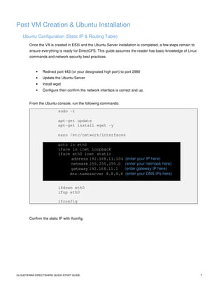 CLOUDTENNA DIRECTSHARE QUICK-START GUIDE 7
Post VM Creation & Ubuntu Installation
Ubuntu Configuration (Static IP & Routing Table)
Once the VA is created in ESXi and the Ubuntu Server installation is completed, a few steps remain to
ensure everything is ready for DirectCFS. This guide assumes the reader has basic knowledge of Linux
commands and network security best practices.
• Redirect port 443 (or your designated high port) to port 2980
• Update the Ubuntu Server
• Install wget
• Configure then confirm the network interface is correct and up.
From the Ubuntu console, run the following commands:
sudo -i
apt-get update
apt-get install wget -y
nano /etc/network/interfaces
auto lo eth0
iface lo inet loopback
iface eth0 inet static
address 192.168.11.104 (enter your IP here)
netmask 255.255.255.0 (enter your netmask here)
gateway 192.168.11.1 (enter gateway IP here)
dns-nameserver 8.8.8.8 (enter your DNS IPs here)
ifdown eth0
ifup eth0
ifconfig
Confirm the static IP with ifconfig.
 