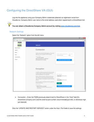 CLOUDTENNA DIRECTSHARE QUICK-START GUIDE 9
Configuring the DirectShare VA (GUI)
Log into the appliance using your Company Admin credentials obtained via registration email from
Cloudtenna. Company Admin user name is the email address used when registering for a DirectShare trial.
You can obtain a Cloudtenna Company Admin account by visiting www.cloudtenna.com/trial.
Network Settings
Select the “Network” option from the left menu.
• Connection – Enter the FQDN previously determined for DirectShare in the “Host” field (Ex:
directshare.company.com) and the external port number (recommended port 443, or whichever high
port desired).
Click the “UPDATE AND RESTART SERVICE” button under the Host / Port fields to save the settings.
 