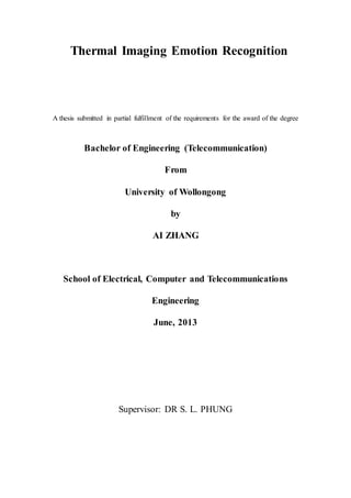 Thermal Imaging Emotion Recognition
A thesis submitted in partial fulfillment of the requirements for the award of the degree
Bachelor of Engineering (Telecommunication)
From
University of Wollongong
by
AI ZHANG
School of Electrical, Computer and Telecommunications
Engineering
June, 2013
Supervisor: DR S. L. PHUNG
 