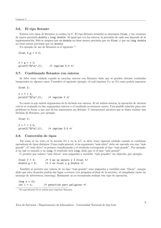 Lenguaje C
3.6. El tipo ﬂotante
Existen tres tipos de ﬂotantes (o reales) en C. El tipo ﬂotante est´andar se denomina float, y las versiones
de mayor precisi´on double y long double. Al igual que con los enteros, la precisi´on de cada uno depende de la
implementaci´on. S´olo se asegura que un double no tiene menor precisi´on que un float, y que un long double
no tiene menor precisi´on que un double.
Un ejemplo de uso de ﬂotantes es el siguiente 1
:
float f,g = 5.2;
f = g + 1.1;
printf("%fn",f); /* imprime 6.3 */
3.7. Combinando ﬂotantes con enteros
Se debe tener cuidado cuando se mezclan enteros con ﬂotantes dado que se pueden obtener resultados
inesperados en algunos casos. Considere el siguiente ejemplo, el cual imprime 3 y no 3.5 como podr´ıa esperarse
float f;
f = 7 / 2;
printf("%fn",f); /* imprime 3 */
La raz´on es que ambos argumentos de la divisi´on son enteros. Al ser ambos enteros, la operaci´on de divisi´on
entera es evaluada en dos argumentos enteros y el resultado es entonces entero. Una posible soluci´on para este
problema es forzar a que uno de los argumentos sea ﬂotante. C interpretar´a entonces que se desea realizar una
divisi´on de ﬂotantes, por ejemplo:
float f;
f = 7 / 2.0;
printf("%fn",f); /* imprime 3.5 */
3.8. Conversi´on de tipos
Tal como se ha visto en la secci´on 3.5 y en la 3.7, se debe tener especial cuidado cuando se combinan
operadores de tipos distintos. Como regla general, si un argumento “m´as chico” debe ser operado con uno “m´as
grande”, el “m´as chico” es primero transformado y el resultado corresponde al tipo “m´as grande”. Por ejemplo,
si un int es sumado a un long, el resultado ser´a long, dado que es el tipo “m´as grande”.
C permite que valores “m´as chicos” sean asignados a variables “m´as grandes” sin objeci´on, por ejemplo:
float f = 3; /* 3 es un entero y f float */
double g = f; /* f es float y g double */
Tambi´en se permite que valores de un tipo “m´as grande” sean asignados a variables m´as “chicas”, aunque
dado que esta situaci´on podr´ıa dar lugar a errores (ver pregunta al ﬁnal de la secci´on), el compilador emite un
mensaje de advertencia (warning). Realmente no se recomienda realizar este tipo de operaci´on.
long x = 10;
int i = x; /* permitido pero peligroso */
1El especiﬁcador %f se utiliza para imprimir ﬂotantes
´Area de Servicios - Departamento de Inform´atica - Universidad Nacional de San Luis
9
 