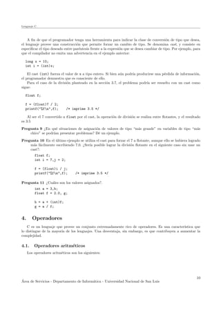 Lenguaje C
A ﬁn de que el programador tenga una herramienta para indicar la clase de conversi´on de tipo que desea,
el lenguaje provee una construcci´on que permite forzar un cambio de tipo. Se denomina cast, y consiste en
especiﬁcar el tipo deseado entre par´entesis frente a la expresi´on que se desea cambiar de tipo. Por ejemplo, para
que el compilador no emita una advertencia en el ejemplo anterior:
long x = 10;
int i = (int)x;
El cast (int) fuerza el valor de x a tipo entero. Si bien a´un podr´ıa producirse una p´erdida de informaci´on,
el programador demuestra que es consciente de ello.
Para el caso de la divisi´on planteado en la secci´on 3.7, el problema podr´ıa ser resuelto con un cast como
sigue:
float f;
f = (float)7 / 2;
printf("%fn",f); /* imprime 3.5 */
Al ser el 7 convertido a float por el cast, la operaci´on de divisi´on se realiza entre ﬂotantes, y el resultado
es 3.5
Pregunta 9 ¿En qu´e situaciones de asignaci´on de valores de tipo “m´as grande” en variables de tipo “m´as
chico” se podr´ıan presentar problemas? D´e un ejemplo.
Pregunta 10 En el ´ultimo ejemplo se utiliza el cast para forzar el 7 a ﬂotante, aunque ello se hubiera logrado
m´as f´acilmente escribiendo 7.0. ¿Ser´ıa posible lograr la divisi´on ﬂotante en el siguiente caso sin usar un
cast?:
float f;
int i = 7,j = 2;
f = (float)i / j;
printf("%fn",f); /* imprime 3.5 */
Pregunta 11 ¿Cu´ales son los valores asignados?.
int a = 3,b;
float f = 2.0, g;
b = a + (int)f;
g = a / f;
4. Operadores
C es un lenguaje que provee un conjunto extremadamente rico de operadores. Es una caracter´ıstica que
lo distingue de la mayor´ıa de los lenguajes. Una desventaja, sin embargo, es que contribuyen a aumentar la
complejidad.
4.1. Operadores aritm´eticos
Los operadores aritm´eticos son los siguientes:
´Area de Servicios - Departamento de Inform´atica - Universidad Nacional de San Luis
10
 