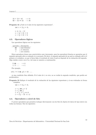 Lenguaje C
10 + (3 < 4) −→ 11
40 - (4 == 5) −→ 40
Pregunta 12 ¿Cu´al es el valor de las siguientes expresiones?.
int i = 2,j = 3;
i == (j - 1)
i < (j > 0) + 5
i + (j > 0) + 5
4.3. Operadores l´ogicos
Los operadores l´ogicos son los siguientes:
operador descripci´on
&& and (binario)
|| or (binario)
! not (unario)
Estos operadores tienen una caracter´ıstica muy interesante, para los operadores binarios se garantiza que el
segundo operando s´olo es evaluado si es necesario. Es decir, el segundo operando de un and es evaluado s´olo si el
primero es verdadero, ya que si fuera falso el resultado de todo el and no depende de la evaluaci´on del segundo.
Algo similar ocurre con el or, tal como se muestra a continuaci´on:
0 && ... −→ 0
1 || ... −→ 1
Por ejemplo,
if(i != 0 && j/i > 5) ...
es una condici´on bien deﬁnida. Si el valor de i es cero, no se eval´ua la segunda condici´on, que podr´ıa ser
problem´atica.
Pregunta 13 Indique el resultado de la evaluaci´on de las siguientes expresiones y si son evaluadas en forma
completa:
int i = 0,j = 3;
i < j && j > 2
i < j && j
i != j || j == 8
i + ((j - 3) || i)
4.4. Operadores a nivel de bits
C provee operadores que permiten trabajar directamente con los bits de objetos de datos de tipo entero (en
todas sus formas). Son los siguientes:
´Area de Servicios - Departamento de Inform´atica - Universidad Nacional de San Luis
12
 