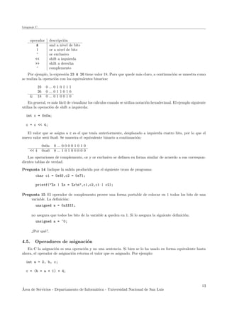 Lenguaje C
operador descripci´on
& and a nivel de bits
| or a nivel de bits
^ or exclusivo
<< shift a izquierda
>> shift a derecha
~ complemento
Por ejemplo, la expresi´on 23 & 26 tiene valor 18. Para que quede m´as claro, a continuaci´on se muestra como
se realiza la operaci´on con los equivalentes binarios:
23 0 ... 0 1 0 1 1 1
26 0 ... 0 1 1 0 1 0
& 18 0 ... 0 1 0 0 1 0
En general, es m´as f´acil de visualizar los c´alculos cuando se utiliza notaci´on hexadecimal. El ejemplo siguiente
utiliza la operaci´on de shift a izquierda:
int c = 0x0a;
c = c << 4;
El valor que se asigna a c es el que ten´ıa anteriormente, desplazado a izquierda cuatro bits, por lo que el
nuevo valor ser´a 0xa0. Se muestra el equivalente binario a continuaci´on:
0x0a 0 ... 0 0 0 0 1 0 1 0
<< 4 0xa0 0 ... 1 0 1 0 0 0 0 0
Las operaciones de complemento, or y or exclusivo se deﬁnen en forma similar de acuerdo a sus correspon-
dientes tablas de verdad.
Pregunta 14 Indique la salida producida por el siguiente trozo de programa:
char c1 = 0x45,c2 = 0x71;
printf("%x | %x = %xn",c1,c2,c1 | c2);
Pregunta 15 El operador de complemento provee una forma portable de colocar en 1 todos los bits de una
variable. La deﬁnici´on:
unsigned a = 0xffff;
no asegura que todos los bits de la variable a queden en 1. Si lo asegura la siguiente deﬁnici´on:
unsigned a = ~0;
¿Por qu´e?.
4.5. Operadores de asignaci´on
En C la asignaci´on es una operaci´on y no una sentencia. Si bien se lo ha usado en forma equivalente hasta
ahora, el operador de asignaci´on retorna el valor que es asignado. Por ejemplo:
int a = 2, b, c;
c = (b = a + 1) + 4;
´Area de Servicios - Departamento de Inform´atica - Universidad Nacional de San Luis
13
 