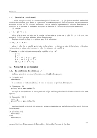 Lenguaje C
4.7. Operador condicional
C provee un operador muy ´util denominado operador condicional (?:), que permite expresar operaciones
similares a la selecci´on, pero dentro de expresiones. Toma tres expresiones como argumentos. La primera es una
condici´on, la cual una vez evaluada determinar´a cual de las otras expresiones ser´a evaluada para calcular el
resultado. Si la condici´on es verdadera, la segunda es evaluada, en caso contrario la tercera es evaluada.
Por ejemplo,
a = (i < j) ? i : j;
asigna a la variable a el valor de la variable i si su valor es menor que el valor de j, y el de j en caso
contrario. Es decir, en otras palabras, asigna el menor valor.
Tambi´en se puede utilizar en el primera parte de la asignaci´on:
(i != j) ? a : b = 0;
asigna el valor 0 a la variable a si el valor de la variable i es distinto al valor de la variable j. Si ambas
variables tiene el mismo valor, entonces el valor 0 es asignado a la variable b.
Pregunta 18 ¿ Qu´e valores se asignan a las variables a, b, c y d?.
i = 2;
j = 3;
a = (i == j) ? i++ : j++;
b = (i != 0) ? j / i : 0;
(i < j) ? c : d = j--;
5. Control de secuencia
5.1. La sentencia de selecci´on if
La forma general de la sentencia b´asica de selecci´on if es la siguiente:
if (<condicion>)
<sentencia>
Si la condici´on es verdadera (distinta de cero) la sentencia es ejecutada. Por ejemplo:
if (ganancia < 0)
printf("no se gana nadan");
En lugar de una sentencia, se puede poner un bloque formado por sentencias encerradas entre llaves. Por
ejemplo:
if (ganancia < 0) {
veces++;
printf("no se gana nadan");
}
Tambi´en se puede incorporar una sentencia a ser ejecutada en caso que la condici´on sea falsa, con la siguiente
forma general:
if (<condicion>)
<sentencia1>
else
<sentencia2>
´Area de Servicios - Departamento de Inform´atica - Universidad Nacional de San Luis
15
 