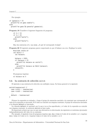 Lenguaje C
Por ejemplo:
if (ganancia < 0)
printf("no se gana nadan");
else
printf("se gana %d pesosn",ganancia);
Pregunta 19 Considere el siguiente fragmento de programa:
if (i < 5)
if (j < 8)
printf("unon");
else
printf("dosn");
Hay dos sentencias if y una else. ¿A qu´e if corresponde el else?.
Pregunta 20 El siguiente programa parece empecinado en que el balance sea cero. Explique la raz´on:
#include <stdio.h>
int main() {
int balance;
balance = 1000;
if (balance = 0)
printf("el balance es ceron");
else
printf("el balance es %dn",balance);
return(0);
}
El programa imprime:
el balance es 0
5.2. La sentencia de selecci´on switch
El switch es una sentencia de selecci´on con m´ultiples ramas. Su forma general es la siguiente:
switch(<expresion>) {
case <cte1> : <sentencias>
case <cte2> : <sentencias>
...
default : <sentencias>
}
Primero la expresi´on es evaluada, y luego el grupo de sentencias asociado a la constante que corresponde al
valor de la expresi´on es ejecutado. Si el valor no coincide con ninguna constante, el grupo de sentencias asociadas
a la cl´ausula default es ejecutado.
La cl´ausula default es opcional, por lo que si no se ha especiﬁcado, y el valor de la expresi´on no coincide
con ninguna constante, la sentencia switch no hace nada.
Es importante aclarar que una vez que una alternativa es seleccionada, las siguientes se contin´uan ejecutando
independientemente del valor de su constante.
Por ejemplo, el siguiente trozo de programa imprime uno, dos y tres si el valor de la variable i es 1, imprime
dos y tres si el valor es 2, e imprime tres si el valor de la variable i es 3.
´Area de Servicios - Departamento de Inform´atica - Universidad Nacional de San Luis
16
 