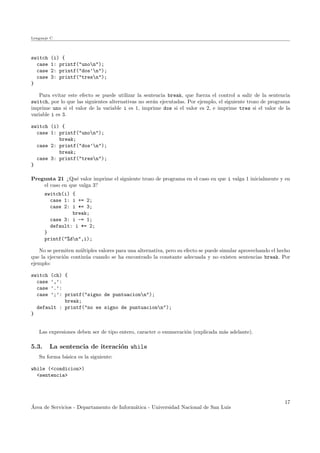 Lenguaje C
switch (i) {
case 1: printf("unon");
case 2: printf("dos’n");
case 3: printf("tresn");
}
Para evitar este efecto se puede utilizar la sentencia break, que fuerza el control a salir de la sentencia
switch, por lo que las siguientes alternativas no ser´an ejecutadas. Por ejemplo, el siguiente trozo de programa
imprime uno si el valor de la variable i es 1, imprime dos si el valor es 2, e imprime tres si el valor de la
variable i es 3.
switch (i) {
case 1: printf("unon");
break;
case 2: printf("dos’n");
break;
case 3: printf("tresn");
}
Pregunta 21 ¿Qu´e valor imprime el siguiente trozo de programa en el caso en que i valga 1 inicialmente y en
el caso en que valga 3?
switch(i) {
case 1: i += 2;
case 2: i *= 3;
break;
case 3: i -= 1;
default: i *= 2;
}
printf("%dn",i);
No se permiten m´ultiples valores para una alternativa, pero su efecto se puede simular aprovechando el hecho
que la ejecuci´on contin´ua cuando se ha encontrado la constante adecuada y no existen sentencias break. Por
ejemplo:
switch (ch) {
case ’,’:
case ’.’:
case ’;’: printf("signo de puntuacionn");
break;
default : printf("no es signo de puntuacionn");
}
Las expresiones deben ser de tipo entero, caracter o enumeraci´on (explicada m´as adelante).
5.3. La sentencia de iteraci´on while
Su forma b´asica es la siguiente:
while (<condicion>)
<sentencia>
´Area de Servicios - Departamento de Inform´atica - Universidad Nacional de San Luis
17
 