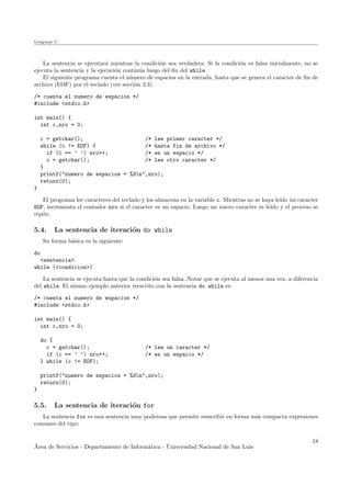 Lenguaje C
La sentencia se ejecutar´a mientras la condici´on sea verdadera. Si la condici´on es falsa inicialmente, no se
ejecuta la sentencia y la ejecuci´on contin´ua luego del ﬁn del while.
El siguiente programa cuenta el n´umero de espacios en la entrada, hasta que se genera el caracter de ﬁn de
archivo (EOF) por el teclado (ver secci´on 3.3).
/* cuenta el numero de espacios */
#include <stdio.h>
int main() {
int c,nro = 0;
c = getchar(); /* lee primer caracter */
while (c != EOF) { /* hasta fin de archivo */
if (c == ’ ’) nro++; /* es un espacio */
c = getchar(); /* lee otro caracter */
}
printf("numero de espacios = %dn",nro);
return(0);
}
El programa lee caracteres del teclado y los almacena en la variable c. Mientras no se haya le´ıdo un caracter
EOF, incrementa el contador nro si el caracter es un espacio. Luego un nuevo caracter es le´ıdo y el proceso se
repite.
5.4. La sentencia de iteraci´on do while
Su forma b´asica es la siguiente:
do
<sentencia>
while (<condicion>)
La sentencia se ejecuta hasta que la condici´on sea falsa. Notar que se ejecuta al menos una vez, a diferencia
del while. El mismo ejemplo anterior reescrito con la sentencia do while es:
/* cuenta el numero de espacios */
#include <stdio.h>
int main() {
int c,nro = 0;
do {
c = getchar(); /* lee un caracter */
if (c == ’ ’) nro++; /* es un espacio */
} while (c != EOF);
printf("numero de espacios = %dn",nro);
return(0);
}
5.5. La sentencia de iteraci´on for
La sentencia for es una sentencia muy poderosa que permite reescribir en forma m´as compacta expresiones
comunes del tipo:
´Area de Servicios - Departamento de Inform´atica - Universidad Nacional de San Luis
18
 