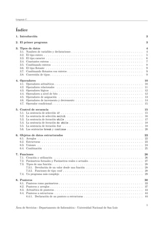 Lenguaje C
´Indice
1. Introducci´on 3
2. El primer programa 3
3. Tipos de datos 4
3.1. Nombres de variables y declaraciones . . . . . . . . . . . . . . . . . . . . . . . . . . . . . . . . . . 4
3.2. El tipo entero . . . . . . . . . . . . . . . . . . . . . . . . . . . . . . . . . . . . . . . . . . . . . . . 5
3.3. El tipo caracter . . . . . . . . . . . . . . . . . . . . . . . . . . . . . . . . . . . . . . . . . . . . . . 6
3.4. Constantes enteras . . . . . . . . . . . . . . . . . . . . . . . . . . . . . . . . . . . . . . . . . . . . 7
3.5. Combinando enteros . . . . . . . . . . . . . . . . . . . . . . . . . . . . . . . . . . . . . . . . . . . 8
3.6. El tipo ﬂotante . . . . . . . . . . . . . . . . . . . . . . . . . . . . . . . . . . . . . . . . . . . . . . 9
3.7. Combinando ﬂotantes con enteros . . . . . . . . . . . . . . . . . . . . . . . . . . . . . . . . . . . . 9
3.8. Conversi´on de tipos . . . . . . . . . . . . . . . . . . . . . . . . . . . . . . . . . . . . . . . . . . . . 9
4. Operadores 10
4.1. Operadores aritm´eticos . . . . . . . . . . . . . . . . . . . . . . . . . . . . . . . . . . . . . . . . . . 10
4.2. Operadores relacionales . . . . . . . . . . . . . . . . . . . . . . . . . . . . . . . . . . . . . . . . . 11
4.3. Operadores l´ogicos . . . . . . . . . . . . . . . . . . . . . . . . . . . . . . . . . . . . . . . . . . . . 12
4.4. Operadores a nivel de bits . . . . . . . . . . . . . . . . . . . . . . . . . . . . . . . . . . . . . . . . 12
4.5. Operadores de asignaci´on . . . . . . . . . . . . . . . . . . . . . . . . . . . . . . . . . . . . . . . . 13
4.6. Operadores de incremento y decremento . . . . . . . . . . . . . . . . . . . . . . . . . . . . . . . . 14
4.7. Operador condicional . . . . . . . . . . . . . . . . . . . . . . . . . . . . . . . . . . . . . . . . . . . 15
5. Control de secuencia 15
5.1. La sentencia de selecci´on if . . . . . . . . . . . . . . . . . . . . . . . . . . . . . . . . . . . . . . . 15
5.2. La sentencia de selecci´on switch . . . . . . . . . . . . . . . . . . . . . . . . . . . . . . . . . . . . 16
5.3. La sentencia de iteraci´on while . . . . . . . . . . . . . . . . . . . . . . . . . . . . . . . . . . . . . 17
5.4. La sentencia de iteraci´on do while . . . . . . . . . . . . . . . . . . . . . . . . . . . . . . . . . . . 18
5.5. La sentencia de iteraci´on for . . . . . . . . . . . . . . . . . . . . . . . . . . . . . . . . . . . . . . 18
5.6. Las sentencias break y continue . . . . . . . . . . . . . . . . . . . . . . . . . . . . . . . . . . . . 20
6. Objetos de datos estructurados 22
6.1. Arreglos . . . . . . . . . . . . . . . . . . . . . . . . . . . . . . . . . . . . . . . . . . . . . . . . . . 22
6.2. Estructuras . . . . . . . . . . . . . . . . . . . . . . . . . . . . . . . . . . . . . . . . . . . . . . . . 23
6.3. Uniones . . . . . . . . . . . . . . . . . . . . . . . . . . . . . . . . . . . . . . . . . . . . . . . . . . 24
6.4. Combinaci´on . . . . . . . . . . . . . . . . . . . . . . . . . . . . . . . . . . . . . . . . . . . . . . . 25
7. Funciones 26
7.1. Creaci´on y utilizaci´on . . . . . . . . . . . . . . . . . . . . . . . . . . . . . . . . . . . . . . . . . . 26
7.2. Par´ametros formales y Par´ametros reales o actuales . . . . . . . . . . . . . . . . . . . . . . . . . . 27
7.3. Tipos de una funci´on . . . . . . . . . . . . . . . . . . . . . . . . . . . . . . . . . . . . . . . . . . . 28
7.3.1. Devoluci´on de un valor desde una funci´on . . . . . . . . . . . . . . . . . . . . . . . . . . . 28
7.3.2. Funciones de tipo void . . . . . . . . . . . . . . . . . . . . . . . . . . . . . . . . . . . . . . 28
7.4. Un programa m´as complejo . . . . . . . . . . . . . . . . . . . . . . . . . . . . . . . . . . . . . . . 29
8. Punteros 30
8.1. Punteros como par´ametros . . . . . . . . . . . . . . . . . . . . . . . . . . . . . . . . . . . . . . . . 33
8.2. Punteros y arreglos . . . . . . . . . . . . . . . . . . . . . . . . . . . . . . . . . . . . . . . . . . . . 37
8.3. Aritm´etica de punteros . . . . . . . . . . . . . . . . . . . . . . . . . . . . . . . . . . . . . . . . . . 44
8.4. Punteros a estructuras . . . . . . . . . . . . . . . . . . . . . . . . . . . . . . . . . . . . . . . . . . 44
8.4.1. Declaraci´on de un puntero a estructuras . . . . . . . . . . . . . . . . . . . . . . . . . . . . 44
´Area de Servicios - Departamento de Inform´atica - Universidad Nacional de San Luis
1
 
