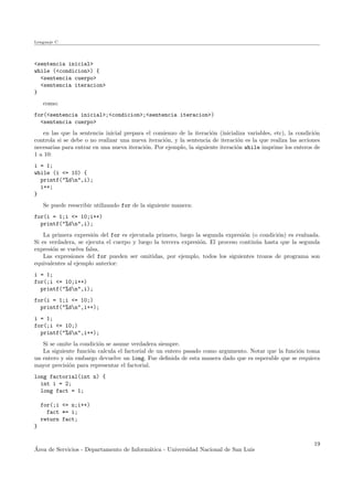 Lenguaje C
<sentencia inicial>
while (<condicion>) {
<sentencia cuerpo>
<sentencia iteracion>
}
como:
for(<sentencia inicial>;<condicion>;<sentencia iteracion>)
<sentencia cuerpo>
en las que la sentencia inicial prepara el comienzo de la iteraci´on (inicializa variables, etc), la condici´on
controla si se debe o no realizar una nueva iteraci´on, y la sentencia de iteraci´on es la que realiza las acciones
necesarias para entrar en una nueva iteraci´on. Por ejemplo, la siguiente iteraci´on while imprime los enteros de
1 a 10:
i = 1;
while (i <= 10) {
printf("%dn",i);
i++;
}
Se puede reescribir utilizando for de la siguiente manera:
for(i = 1;i <= 10;i++)
printf("%dn",i);
La primera expresi´on del for es ejecutada primero, luego la segunda expresi´on (o condici´on) es evaluada.
Si es verdadera, se ejecuta el cuerpo y luego la tercera expresi´on. El proceso contin´ua hasta que la segunda
expresi´on se vuelva falsa.
Las expresiones del for pueden ser omitidas, por ejemplo, todos los siguientes trozos de programa son
equivalentes al ejemplo anterior:
i = 1;
for(;i <= 10;i++)
printf("%dn",i);
for(i = 1;i <= 10;)
printf("%dn",i++);
i = 1;
for(;i <= 10;)
printf("%dn",i++);
Si se omite la condici´on se asume verdadera siempre.
La siguiente funci´on calcula el factorial de un entero pasado como argumento. Notar que la funci´on toma
un entero y sin embargo devuelve un long. Fue deﬁnida de esta manera dado que es esperable que se requiera
mayor precisi´on para representar el factorial.
long factorial(int n) {
int i = 2;
long fact = 1;
for(;i <= n;i++)
fact *= i;
return fact;
}
´Area de Servicios - Departamento de Inform´atica - Universidad Nacional de San Luis
19
 