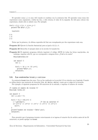 Lenguaje C
El operador coma (,) es muy ´util cuando se combina con la sentencia for. El operador coma toma dos
expresiones como argumento, eval´ua las dos, y s´olo retorna el valor de la segunda. Es ´util para colocar dos
expresiones, donde s´olo se admite una. Por ejemplo:
for(i = 0,j = 5;i < j;i++,j--)
printf("%d %dn",i,j);
imprimir´a:
0 5
1 4
2 3
Notar que la primera y la ´ultima expresi´on del for son reemplazada por dos expresiones cada una.
Pregunta 22 Ejecute la funci´on factorial para n igual a 0,1,2 y 4.
Pregunta 23 Reescriba el ejemplo dado en la secci´on 5.3 usando for.
Pregunta 24 El siguiente programa deber´ıa imprimir el c´odigo ASCII de todas las letras may´usculas, sin
embargo, imprime s´olo 91, que no corresponde a ninguna letra. ¿Cu´al es la raz´on?
#include<stdio.h>
int main() {
int c;
for(c = ’A’;c <= ’Z’;c++);
printf("%dn",c);
return(0);
}
5.6. Las sentencias break y continue
La sentencia break tiene dos usos. Uno ya fue explicado en la secci´on 5.2 en relaci´on con el switch. Cuando
se utiliza dentro una sentencia de iteraci´on (for, do while o while), causa que se salga de la iteraci´on.
Por ejemplo, el siguiente programa lee 50 caracteres de la entrada, e imprime el n´umero de vocales.
/* cuenta el numero de vocales */
#include <stdio.h>
int main() {
int i,c,nro = 0;
for(i = 0;i < 50;i++) {
c = getchar(); /* lee un caracter */
if (c==’a’ || c==’e’ || c==’i’ || c==’o’ || c==’u’)
nro++;
}
printf("numero de vocales = %dn",nro);
return(0);
}
Para permitir que el programa termine correctamente si se ingresa el caracter ﬁn de archivo antes de los 50
caracteres, se puede agregar un break:
´Area de Servicios - Departamento de Inform´atica - Universidad Nacional de San Luis
20
 