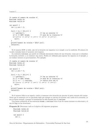 Lenguaje C
/* cuenta el numero de vocales */
#include <stdio.h>
#include <stlib.h>
int main() {
int i,c,nro = 0;
for(i = 0;i < 50;i++) {
c = getchar(); /* lee un caracter */
if (c == EOF) break; /* sale de la iteracion */
if (c==’a’ || c==’e’ || c==’i’ || c==’o’ || c==’u’)
nro++;
}
printf("numero de vocales = %dn",nro);
return(0);
}
Si el caracter EOF es le´ıdo, sale de la iteraci´on sin importar si se cumple o no la condici´on. El n´umero de
vocales contadas hasta el momento ser´a impreso.
La sentencia continue, que puede ser utilizada ´unicamente dentro de una iteraci´on, causa que se abandone
la iteraci´on corriente, y se comienze una nueva. Podr´ıa ser utilizada para ignorar los espacios en el ejemplo, y
no realizar entonces su procesamiento. Por ejemplo:
/* cuenta el numero de vocales */
#include <stdio.h>
#include <stlib.h>
int main() {
int i,c,nro = 0;
for(i = 0;i < 50;i++) {
c = getchar(); /* lee un caracter */
if (c == EOF) break; /* sale de la iteracion */
if (c == ’ ’) continue; /* vuelve otra vez */
if (c==’a’ || c==’e’ || c==’i’ || c==’o’ || c==’u’)
nro++;
}
printf("numero de vocales = %dn",nro);
return(0);
}
Si el caracter le´ıdo es un espacio, vuelve a comenzar otra iteraci´on sin ejecutar la parte restante del cuerpo.
Notar que la sentencia i++ es ejecutada dado que siempre se ejecuta al terminar una vuelta de la iteraci´on, ya
sea en forma normal, o porque la terminaci´on ha sido forzada por el continue.
Una buena utilizaci´on de las sentencias break y continue evita el uso de ramas enormes en selecciones y el
uso de ﬂags en las iteraciones.
Pregunta 25 Determine cu´al es el objetivo del siguiente programa:
#include <stdio.h>
#include <stlib.h>
int main() {
int c;
´Area de Servicios - Departamento de Inform´atica - Universidad Nacional de San Luis
21
 