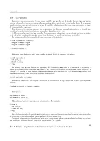 Lenguaje C
6.2. Estructuras
Las estructuras son conjuntos de una o m´as variables que pueden ser de igual o distinto tipo, agrupadas
bajo un solo nombre. Las estructuras ayudan a organizar datos complicados, en particular dentro de programas
grandes, debido a que permiten que a un grupo de variables relacionadas se les trate como una unidad en lugar
de como entidades separadas.
Por ejemplo, si se deseara mantener en un programa los datos de un empleado, primero se tendr´ıa que
identiﬁcar los atributos de inter´es, como ser nombre, domicilio, sueldo, etc.
A diferencia del arreglo, en el que todos los elementos son del mismo tipo, y se acceden a trav´es de un ´ındice,
en la estructura los elementos pueden ser de tipos distintos y se acceden a trav´es de un nombre.
La forma general de la declaraci´on de una estructura es la siguiente:
struct <nombre-estructura> {
<tipo> <nombre-campo>
<tipo> <nombre-campo>
...
} <nombre-variable>;
Entonces, para el ejemplo antes mencionado, se podr´ıa deﬁnir la siguiente estructura.
struct empleado {
int codigo;
float sueldo;
} emp;
La palabra clave struct declara una estructura. El identiﬁcador empleado es el nombre de la estructura y
puede ser utilizado en declaraciones posteriores. Cada elemento de la estructura se conoce como “miembro” o
“campo”. Al ﬁnal de la llave pueden ir identiﬁcadores que ser´an variables del tipo indicado (empleado), esto
reserva memoria para cada una de las variables. Por ejemplo:
struct empleado otro_emp;
Para hacer referencia a los campos o miembros de una variable de tipo estructura, se hace de la siguiente
manera:
<nombre_estructura>.<nombre_campo>
.
Por ejemplo:
emp.codigo = 8652;
emp.sueldo = 1210.25;
El nombre de la estructura se podr´ıa haber omitido. Por ejemplo:
struct {
int codigo;
float sueldo;
} emp;
Esta declaraci´on deﬁne la variable emp de tipo estructura con el formato especiﬁcado, pero al no tener nombre
la estructura, es imposible deﬁnir nuevas variables de este mismo tipo.
Se podr´ıa haber omitido el nombre de la variable, en cuyo caso s´olo se estar´ıa deﬁniendo el tipo estructura,
que podr´ıa ser utilizado despu´es para crear las variables. Por ejemplo:
´Area de Servicios - Departamento de Inform´atica - Universidad Nacional de San Luis
23
 