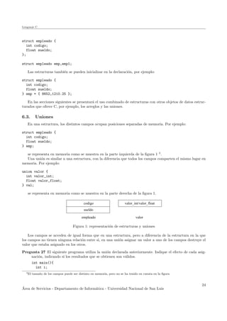 Lenguaje C
struct empleado {
int codigo;
float sueldo;
};
struct empleado emp,emp1;
Las estructuras tambi´en se pueden inicializar en la declaraci´on, por ejemplo:
struct empleado {
int codigo;
float sueldo;
} emp = { 8652,1210.25 };
En las secciones siguientes se presentar´a el uso combinado de estructuras con otros objetos de datos estruc-
turados que ofrece C, por ejemplo, los arreglos y las uniones.
6.3. Uniones
En una estructura, los distintos campos ocupan posiciones separadas de memoria. Por ejemplo:
struct empleado {
int codigo;
float sueldo;
} emp;
se representa en memoria como se muestra en la parte izquierda de la ﬁgura 1 3
.
Una uni´on es similar a una estructura, con la diferencia que todos los campos comparten el mismo lugar en
memoria. Por ejemplo:
union valor {
int valor_int;
float valor_float;
} val;
se representa en memoria como se muestra en la parte derecha de la ﬁgura 1.
valor
valor_int/valor_floatcodigo
sueldo
empleado
Figura 1: representaci´on de estructuras y uniones
Los campos se acceden de igual forma que en una estructura, pero a diferencia de la estructura en la que
los campos no tienen ninguna relaci´on entre si, en una uni´on asignar un valor a uno de los campos destruye el
valor que estaba asignado en los otros.
Pregunta 27 El siguiente programa utiliza la uni´on declarada anteriormente. Indique el efecto de cada asig-
naci´on, indicando si los resultados que se obtienen son v´alidos.
int main(){
int i;
3El tama˜no de los campos puede ser distinto en memoria, pero no se ha tenido en cuenta en la ﬁgura
´Area de Servicios - Departamento de Inform´atica - Universidad Nacional de San Luis
24
 