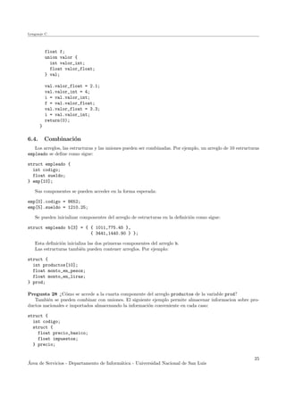 Lenguaje C
float f;
union valor {
int valor_int;
float valor_float;
} val;
val.valor_float = 2.1;
val.valor_int = 4;
i = val.valor_int;
f = val.valor_float;
val.valor_float = 3.3;
i = val.valor_int;
return(0);
}
6.4. Combinaci´on
Los arreglos, las estructuras y las uniones pueden ser combinadas. Por ejemplo, un arreglo de 10 estructuras
empleado se deﬁne como sigue:
struct empleado {
int codigo;
float sueldo;
} emp[10];
Sus componentes se pueden acceder en la forma esperada:
emp[0].codigo = 8652;
emp[5].sueldo = 1210.25;
Se pueden inicializar componentes del arreglo de estructuras en la deﬁnici´on como sigue:
struct empleado b[3] = { { 1011,775.45 },
{ 3441,1440.90 } };
Esta deﬁnici´on inicializa las dos primeras componentes del arreglo b.
Las estructuras tambi´en pueden contener arreglos. Por ejemplo:
struct {
int productos[10];
float monto_en_pesos;
float monto_en_liras;
} prod;
Pregunta 28 ¿C´omo se accede a la cuarta componente del arreglo productos de la variable prod?
Tambi´en se pueden combinar con uniones. El siguiente ejemplo permite almacenar informacion sobre pro-
ductos nacionales e importados almacenando la informaci´on conveniente en cada caso:
struct {
int codigo;
struct {
float precio_basico;
float impuestos;
} precio;
´Area de Servicios - Departamento de Inform´atica - Universidad Nacional de San Luis
25
 