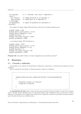 Lenguaje C
int nacional; /* 1 = nacional, otro valor = importado */
union {
int cod_prov; /* codigo provincia si es nacional */
long cod_pais; /* codigo pais si es importado */
} cod_origen;
int existencia; /* numero de productos en existencia */
} prod[50];
Por ejemplo, las papas c´odigo 423 producidas en San Luis se podr´ıan almacenar asi:
prod[0].codigo = 423;
prod[0].precio.precio_basico = 0.23;
prod[0].precio.impuestos = 0.07;
prod[0].nacional = 1;
prod[0].cod_origen.cod_prov = 5700;
prod[0].existencia = 3000;
y las sardinas c´odigo 1077 de Espa˜na asi:
prod[0].codigo = 1077;
prod[0].precio.precio_basico = 3.01;
prod[0].precio.impuestos = 0.72;
prod[0].nacional = 0;
prod[0].cod_origen.cod_pais = 56;
prod[0].existencia = 1000;
Pregunta 29 ¿Es posible utilizar el campo cod_pais para un producto nacional?
7. Funciones
7.1. Creaci´on y utilizaci´on
Una funci´on es un conjunto de declaraciones, deﬁniciones, expresiones y sentencias que realizan una tarea
espec´ıﬁca.
Para la creaci´on de una funci´on, el formato general a seguir es el siguiente:
<especificador-de-tipo> <nombre-de-funcion> (lista-de-parametros)
{
<variables locales a la funcion>
<codigo de la funcion>
}
El especiﬁcador-de-tipo indica el tipo del valor que la funci´on devolver´a mediante el uso de la sentencia
return. Tambi´en puede especiﬁcar que no se devolver´a ning´un valor utilizando el tipo void. El valor, si fuera
diferente a void, puede ser de cualquier tipo v´alido. Si no se especiﬁca, entonces el procesador asume por defecto
que la funci´on devolver´a un resultado entero.
´Area de Servicios - Departamento de Inform´atica - Universidad Nacional de San Luis
26
 
