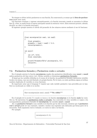 Lenguaje C
No siempre se deben incluir par´ametros en una funci´on. En consecuencia, se asume que la lista-de-par´ame-
tros puede estar vac´ıa.
Las funciones terminan y regresan autom´aticamente a la funci´on invocante cuando se encuentra la ´ultima
llave }, o bien, se puede forzar el regreso anticipado usando la sentencia return. (Esta sentencia permite, adem´as,
devolver un valor a la funci´on invocante).
El siguiente ejemplo muestra el c´alculo del promedio de dos n´umeros enteros mediante el uso de funciones:
float encontprom(int num1, int num2)
{
float promedio;
promedio = (num1 + num2) / 2.0;
return(promedio);
}
int main()
{
int a=7, b=10;
float resultado;
printf("Promedio=%fn",encontprom(a, b));
return(0);
}
7.2. Par´ametros formales y Par´ametros reales o actuales
En el ejemplo anterior la funci´on encontprom emplea dos par´ametros identiﬁcados como num1 y num2
ambos par´ametros del tipo entero (int). Dichas variables se denominan par´ametros formales.
Al igual que las variables deﬁnidas en el cuerpo de la funci´on, los par´ametros formales representan variables
locales a la misma, cuyo uso est´a limitado a la propia funci´on. Por lo tanto, no existe problema alguno al utilizar
nombres duplicados de variables en otras funciones.
Es importante notar que el lemguaje C requiere que cada variable par´ametro vaya precedida por su tipo.
Ser´a un encabezado no v´alido si se escribe:
ﬂoat encontprom(int num1, num2) ***No v´alido***
En el ejemplo de la secci´on 7.1 cuando se invoca a la funci´on encontprom en la funci´on main las varia-
bles a y b representan los par´ametros reales o actuales. Los contenidos de estas variables se copian a los
correspondientes par´ametros formales de encontprom, las variables num1 y num2.
As´ı, un par´ametro formal es una variable en la funci´on que ha sido invocado, mientras que el par´ametro
real o actual puede ser una constante, variable o incluso una expresi´on m´as elaborada que forma parte de la
invocaci´on. Todo argumento real es evaluado y se env´ıa su valor a la funci´on.
Por ejemplo:
encontprom(a+5, b);
´Area de Servicios - Departamento de Inform´atica - Universidad Nacional de San Luis
27
 